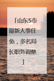山东5市最新人事任免，多名局长职务调整
